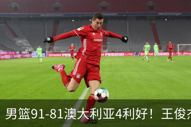 男篮91-81澳大利亚4利好！王俊杰全面，2将回暖，赵继伟后场大核
